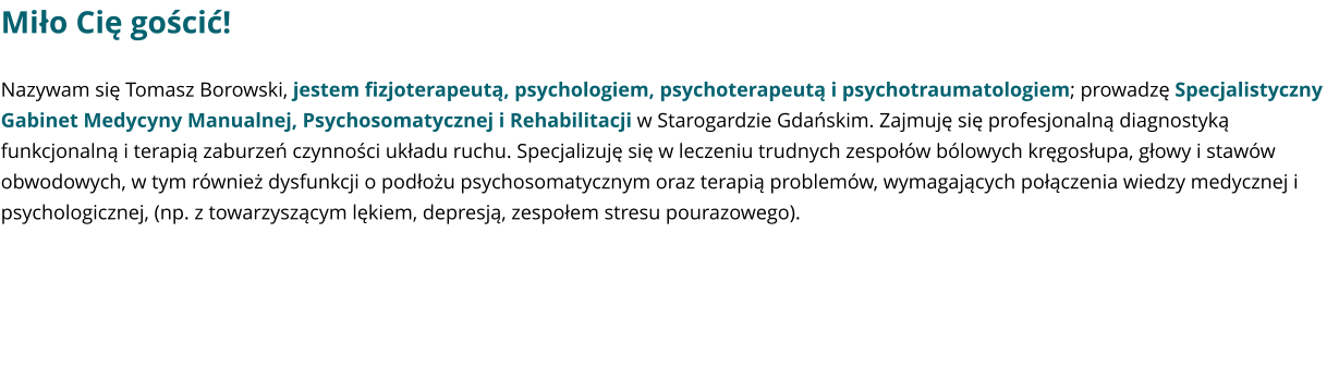 Miło Cię gościć! Nazywam się Tomasz Borowski, jestem fizjoterapeutą, psychologiem, psychoterapeutą i psychotraumatologiem; prowadzę Specjalistyczny Gabinet Medycyny Manualnej, Psychosomatycznej i Rehabilitacji w Starogardzie Gdańskim. Zajmuję się profesjonalną diagnostyką funkcjonalną i terapią zaburzeń czynności układu ruchu. Specjalizuję się w leczeniu trudnych zespołów bólowych kręgosłupa, głowy i stawów obwodowych, w tym również dysfunkcji o podłożu psychosomatycznym oraz terapią problemów, wymagających połączenia wiedzy medycznej i psychologicznej, (np. z towarzyszącym lękiem, depresją, zespołem stresu pourazowego).