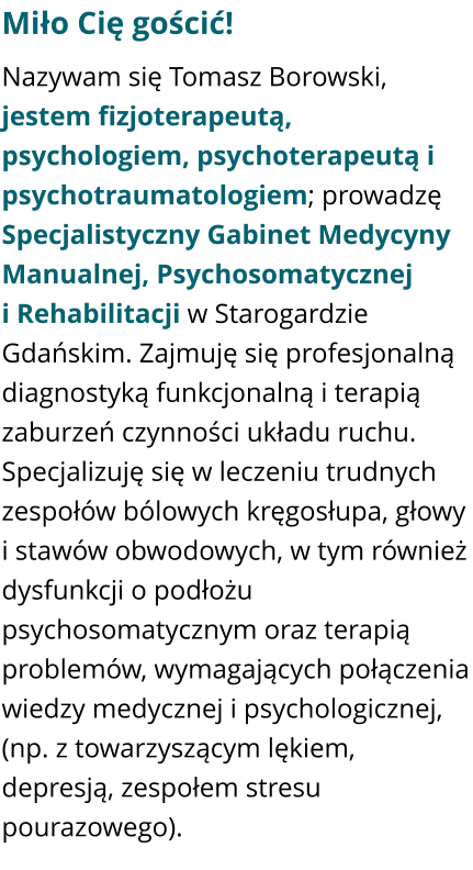 Miło Cię gościć! Nazywam się Tomasz Borowski, jestem fizjoterapeutą, psychologiem, psychoterapeutą i psychotraumatologiem; prowadzę Specjalistyczny Gabinet Medycyny Manualnej, Psychosomatycznej i Rehabilitacji w Starogardzie Gdańskim. Zajmuję się profesjonalną diagnostyką funkcjonalną i terapią zaburzeń czynności układu ruchu. Specjalizuję się w leczeniu trudnych zespołów bólowych kręgosłupa, głowy i stawów obwodowych, w tym również dysfunkcji o podłożu psychosomatycznym oraz terapią problemów, wymagających połączenia wiedzy medycznej i psychologicznej, (np. z towarzyszącym lękiem, depresją, zespołem stresu pourazowego).